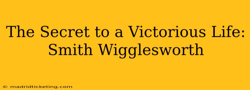 The Secret to a Victorious Life: Smith Wigglesworth