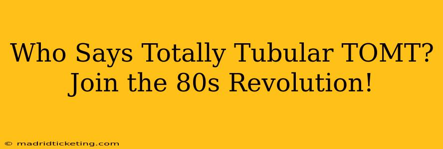 Who Says Totally Tubular TOMT?  Join the 80s Revolution!